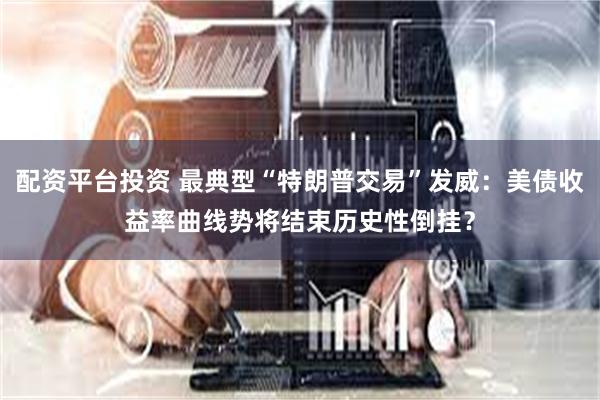 配资平台投资 最典型“特朗普交易”发威：美债收益率曲线势将结束历史性倒挂？