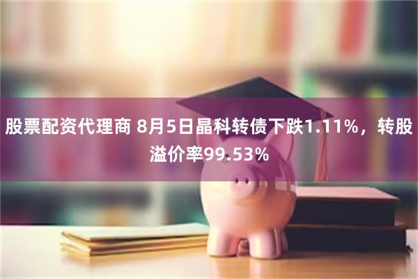 股票配资代理商 8月5日晶科转债下跌1.11%，转股溢价率99.53%