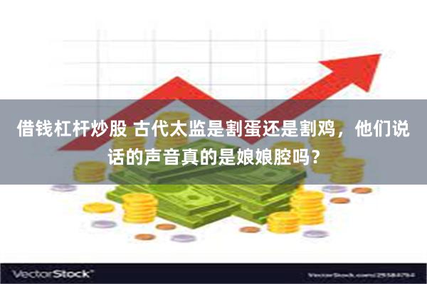 借钱杠杆炒股 古代太监是割蛋还是割鸡，他们说话的声音真的是娘娘腔吗？