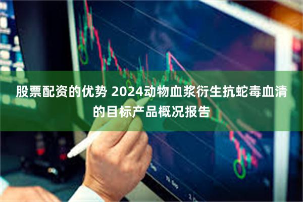 股票配资的优势 2024动物血浆衍生抗蛇毒血清的目标产品概况报告