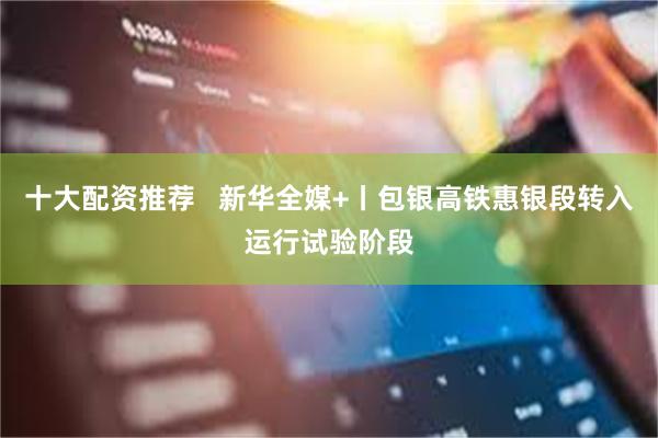十大配资推荐   新华全媒+丨包银高铁惠银段转入运行试验阶段