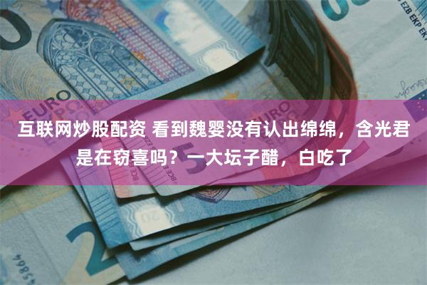 互联网炒股配资 看到魏婴没有认出绵绵，含光君是在窃喜吗？一大坛子醋，白吃了