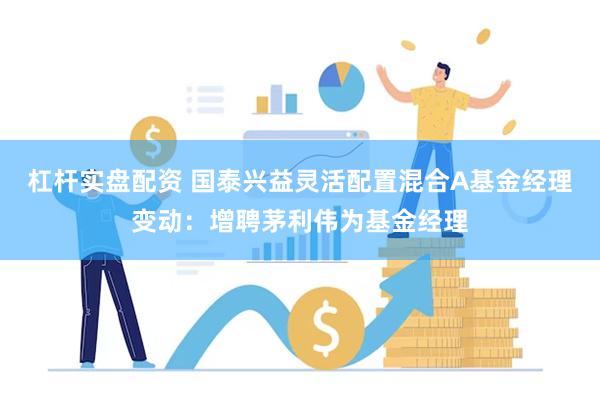 杠杆实盘配资 国泰兴益灵活配置混合A基金经理变动：增聘茅利伟为基金经理