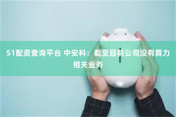 51配资查询平台 中安科：截至目前公司没有算力相关业务