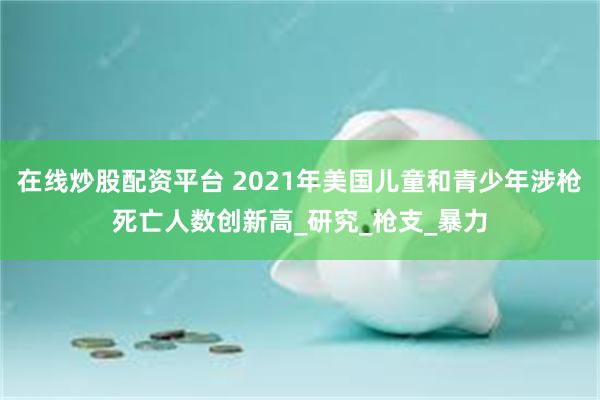 在线炒股配资平台 2021年美国儿童和青少年涉枪死亡人数创新高_研究_枪支_暴力