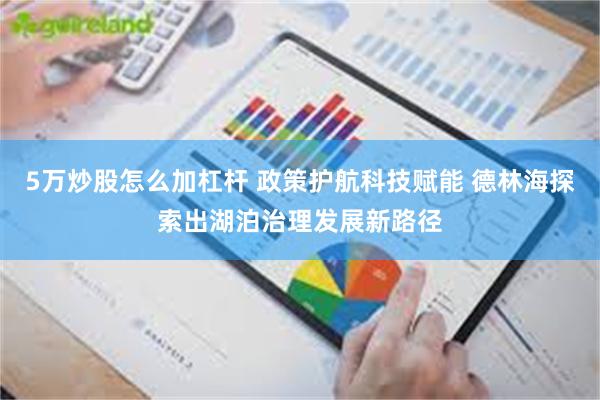 5万炒股怎么加杠杆 政策护航科技赋能 德林海探索出湖泊治理发展新路径
