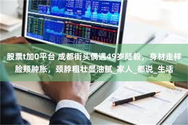 股票t加0平台 成都街头偶遇49岁陆毅，身材走样脸颊肿胀，颈脖粗壮显油腻_家人_都说_生活