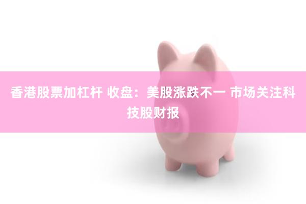 香港股票加杠杆 收盘：美股涨跌不一 市场关注科技股财报