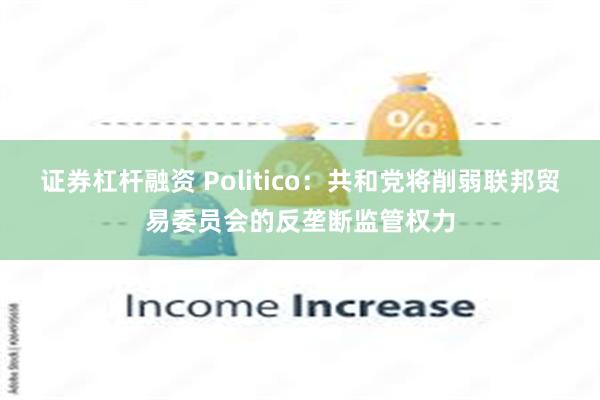 证券杠杆融资 Politico：共和党将削弱联邦贸易委员会的反垄断监管权力