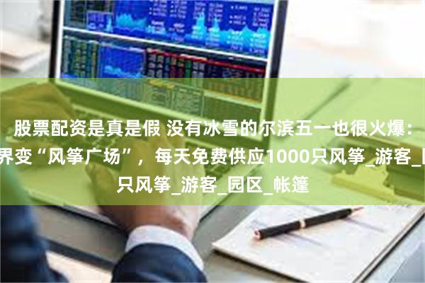 股票配资是真是假 没有冰雪的尔滨五一也很火爆：冰雪大世界变“风筝广场”，每天免费供应1000只风筝_游客_园区_帐篷