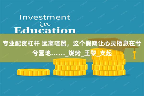 专业配资杠杆 远离喧嚣，这个假期让心灵栖息在兮兮营地……_烧烤_王黎_支起