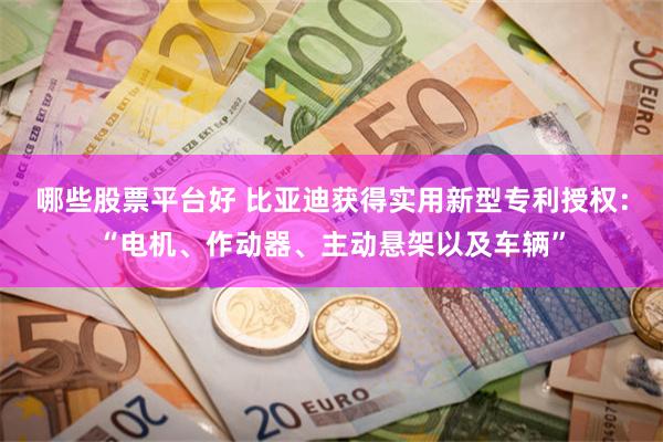 哪些股票平台好 比亚迪获得实用新型专利授权：“电机、作动器、主动悬架以及车辆”