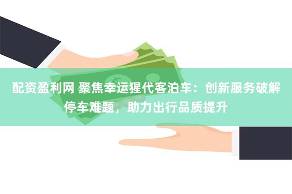 配资盈利网 聚焦幸运猩代客泊车：创新服务破解停车难题，助力出行品质提升