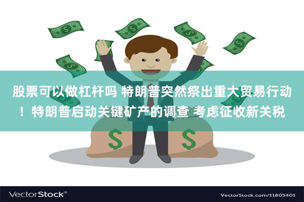 股票可以做杠杆吗 特朗普突然祭出重大贸易行动！特朗普启动关键矿产的调查 考虑征收新关税