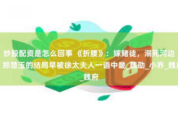 炒股配资是怎么回事 《折腰》：嫁赌徒，溺死河边，郑楚玉的结局早被徐太夫人一语中畿_魏劭_小乔_魏府