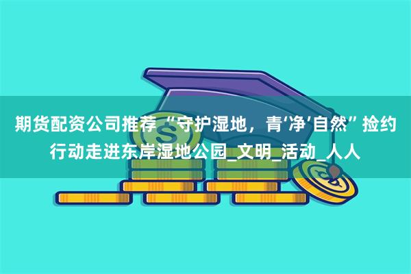 期货配资公司推荐 “守护湿地，青‘净’自然”捡约行动走进东岸湿地公园_文明_活动_人人