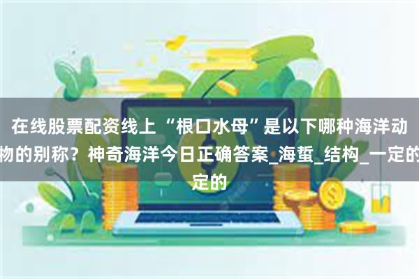在线股票配资线上 “根口水母”是以下哪种海洋动物的别称？神奇海洋今日正确答案_海蜇_结构_一定的