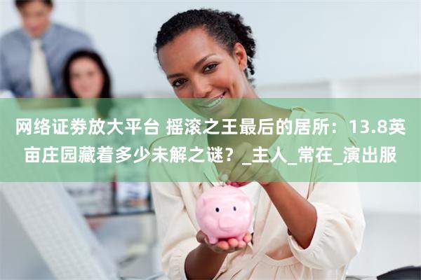 网络证劵放大平台 摇滚之王最后的居所：13.8英亩庄园藏着多少未解之谜？_主人_常在_演出服