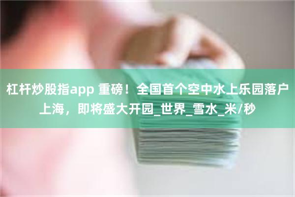 杠杆炒股指app 重磅！全国首个空中水上乐园落户上海，即将盛大开园_世界_雪水_米/秒
