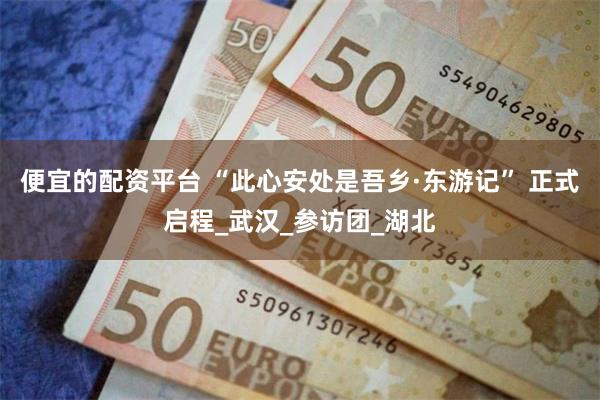便宜的配资平台 “此心安处是吾乡·东游记” 正式启程_武汉_参访团_湖北