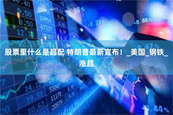 股票里什么是超配 特朗普最新宣布！_美国_钢铁_涨超