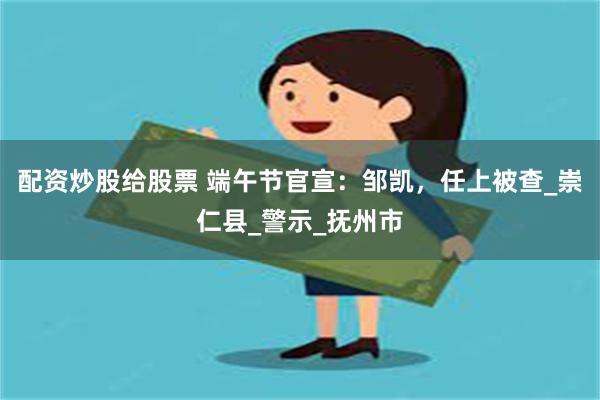 配资炒股给股票 端午节官宣：邹凯，任上被查_崇仁县_警示_抚州市