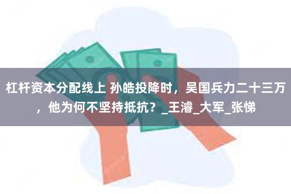 杠杆资本分配线上 孙皓投降时，吴国兵力二十三万，他为何不坚持抵抗？_王濬_大军_张悌