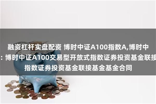 融资杠杆实盘配资 博时中证A100指数A,博时中证A100指数C: 博时中证A100交易型开放式指数证券投资基金联接基金基金合同
