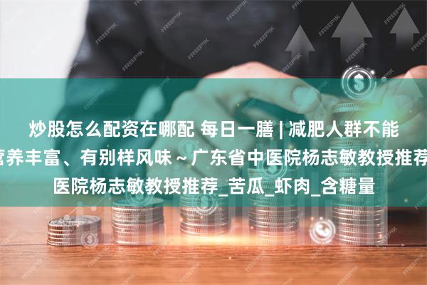 炒股怎么配资在哪配 每日一膳 | 减肥人群不能吃荔枝？这样搭配营养丰富、有别样风味～广东省中医院杨志敏教授推荐_苦瓜_虾肉_含糖量