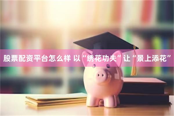 股票配资平台怎么样 以“绣花功夫”让“景上添花”