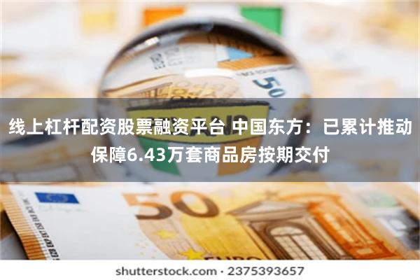 线上杠杆配资股票融资平台 中国东方：已累计推动保障6.43万套商品房按期交付