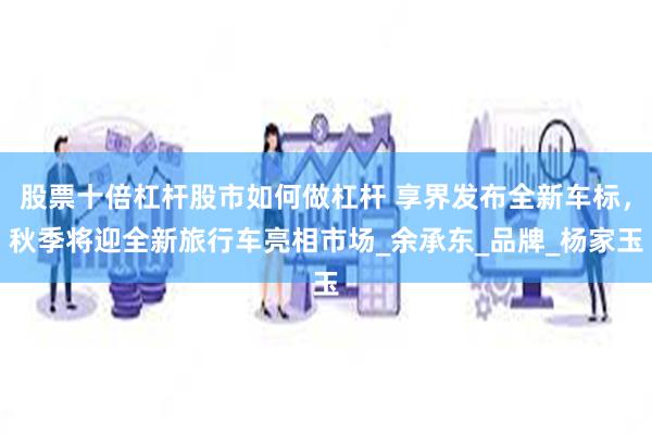 股票十倍杠杆股市如何做杠杆 享界发布全新车标，秋季将迎全新旅行车亮相市场_余承东_品牌_杨家玉