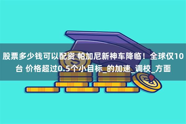 股票多少钱可以配资 帕加尼新神车降临！全球仅10台 价格超过0.5个小目标_的加速_调校_方面