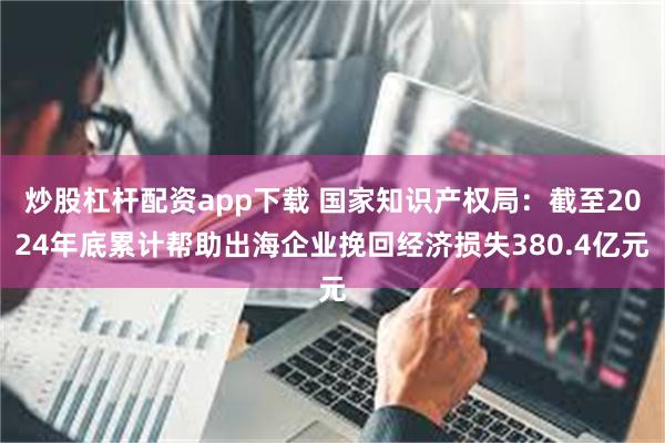 炒股杠杆配资app下载 国家知识产权局：截至2024年底累计帮助出海企业挽回经济损失380.4亿元