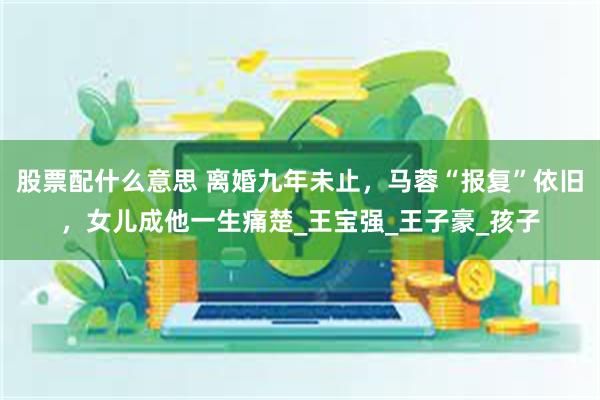股票配什么意思 离婚九年未止，马蓉“报复”依旧，女儿成他一生痛楚_王宝强_王子豪_孩子
