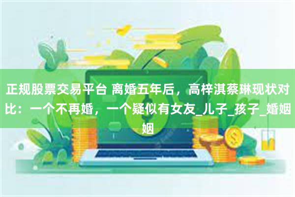 正规股票交易平台 离婚五年后，高梓淇蔡琳现状对比：一个不再婚，一个疑似有女友_儿子_孩子_婚姻