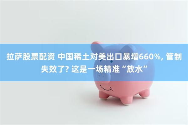 拉萨股票配资 中国稀土对美出口暴增660%, 管制失效了? 这是一场精准“放水”