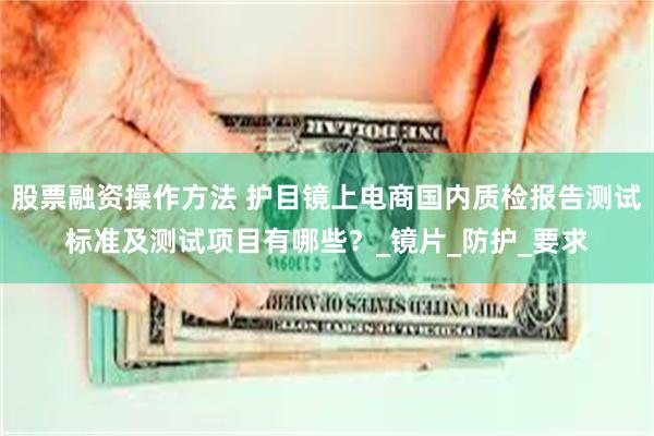 股票融资操作方法 护目镜上电商国内质检报告测试标准及测试项目有哪些？_镜片_防护_要求