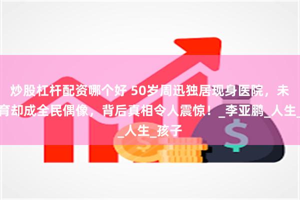 炒股杠杆配资哪个好 50岁周迅独居现身医院，未婚未育却成全民偶像，背后真相令人震惊！_李亚鹏_人生_孩子
