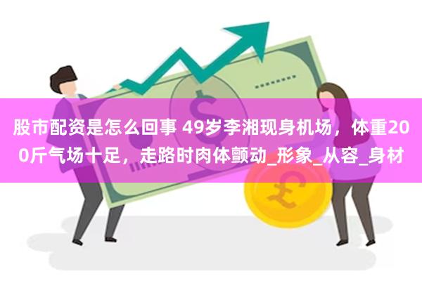股市配资是怎么回事 49岁李湘现身机场，体重200斤气场十足，走路时肉体颤动_形象_从容_身材