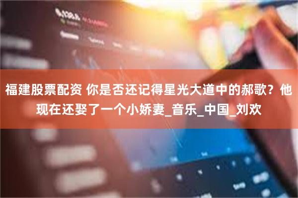 福建股票配资 你是否还记得星光大道中的郝歌？他现在还娶了一个小娇妻_音乐_中国_刘欢