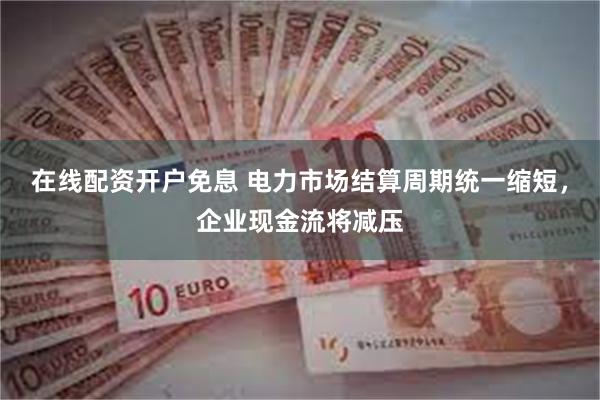 在线配资开户免息 电力市场结算周期统一缩短，企业现金流将减压