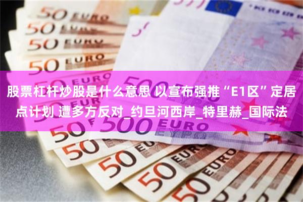 股票杠杆炒股是什么意思 以宣布强推“E1区”定居点计划 遭多方反对_约旦河西岸_特里赫_国际法
