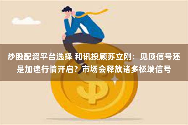 炒股配资平台选择 和讯投顾苏立刚：见顶信号还是加速行情开启？市场会释放诸多极端信号
