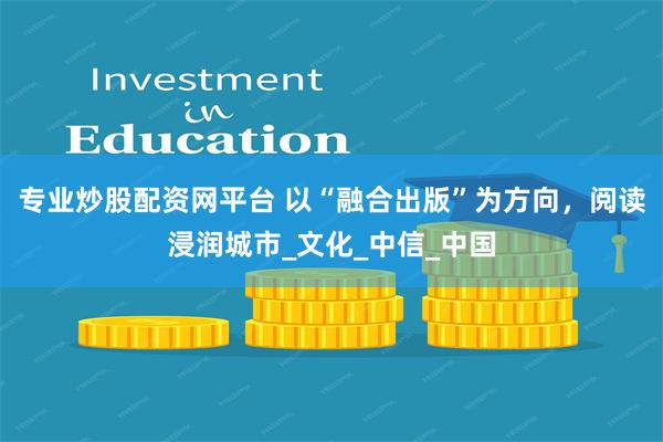 专业炒股配资网平台 以“融合出版”为方向，阅读浸润城市_文化_中信_中国