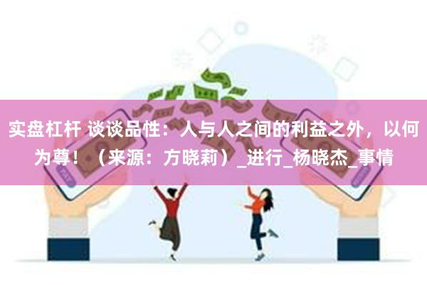 实盘杠杆 谈谈品性：人与人之间的利益之外，以何为尊！（来源：方晓莉）_进行_杨晓杰_事情
