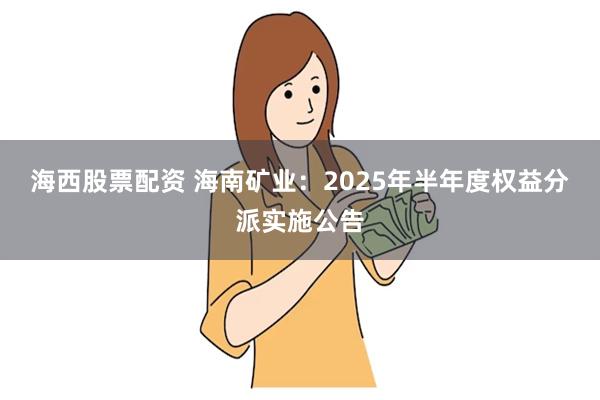 海西股票配资 海南矿业：2025年半年度权益分派实施公告