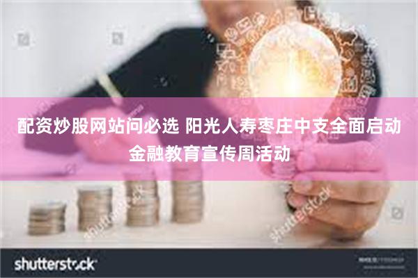 配资炒股网站问必选 阳光人寿枣庄中支全面启动金融教育宣传周活动