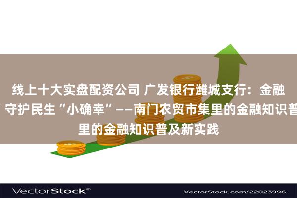线上十大实盘配资公司 广发银行潍城支行：金融“烟火气”守护民生“小确幸”——南门农贸市集里的金融知识普及新实践