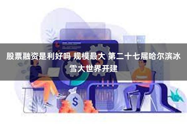 股票融资是利好吗 规模最大 第二十七届哈尔滨冰雪大世界开建